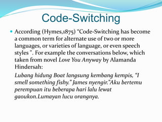 Code-Switching
 According (Hymes,1875) “Code-Switching has become
a common term for alternate use of two or more
languages, or varieties of language, or even speech
styles ". For example the conversations below, which
taken from novel Love You Anyway by Alamanda
Hindersah:
Lubang hidung Boat langsung kembang kempis, “I
smell something fishy.” James nyengir.”Aku bertemu
perempuan itu beberapa hari lalu lewat
gaoukon.Lumayan lucu orangnya.
 