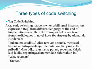 Three types of code switching
 Tag Code Switching
A tag code switching happens when a bilingual inserts short
expression (tag) from different language at the end of
his/her utterances. Here the examples below are taken
from the dialogues in novel Love You Anyway by Alamanda
Hindersah:
“Bukan, maksudku…” Aksa terdiam sejenak, menyesal
karena mulutnya terlanjur melontarkan hal yang cukup
pribadi. “Maksudku, aku hanya pulang sebentar. Kakak
laki-lakiku sepertinya akan menikah akhir tahun ini.”
“Wow selamat!”
“Thanks.”
 