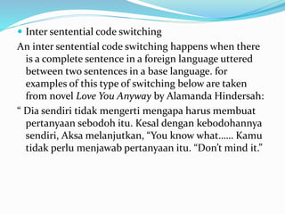  Inter sentential code switching
An inter sentential code switching happens when there
is a complete sentence in a foreign language uttered
between two sentences in a base language. for
examples of this type of switching below are taken
from novel Love You Anyway by Alamanda Hindersah:
“ Dia sendiri tidak mengerti mengapa harus membuat
pertanyaan sebodoh itu. Kesal dengan kebodohannya
sendiri, Aksa melanjutkan, “You know what…… Kamu
tidak perlu menjawab pertanyaan itu. “Don’t mind it.”
 