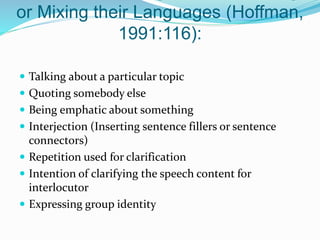 or Mixing their Languages (Hoffman,
1991:116):
 Talking about a particular topic
 Quoting somebody else
 Being emphatic about something
 Interjection (Inserting sentence fillers or sentence
connectors)
 Repetition used for clarification
 Intention of clarifying the speech content for
interlocutor
 Expressing group identity
 