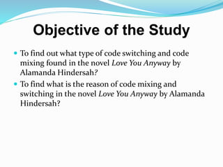 Objective of the Study
 To find out what type of code switching and code
mixing found in the novel Love You Anyway by
Alamanda Hindersah?
 To find what is the reason of code mixing and
switching in the novel Love You Anyway by Alamanda
Hindersah?
 