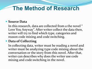 The Method of Research
 Source Data
In this research, data are collected from a the novel “
Love You Anyway”. After writer collect the data then,
writer will try to find which type, categories and
reason code mixing and code switching.
 Data of Collecting
In collecting data, writer must be reading a novel and
writer must be analyzing type code mixing about the
conversation or the story from this novel. After that,
writer can describes why does the writer use code
mixing and code switching in the novel.
 