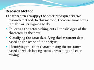 Research Method
The writer tries to apply the descriptive quantitative
research method. In this method, there are some steps
that the writer is going to do:
 Collecting the data: picking out all the dialogue of the
characters in the novel.
 Classifying the data: classifying the important data
based on the scope of the analysis.
 Identifying the data: characterizing the utterance
based on which belong to code switching and code
mixing.
 