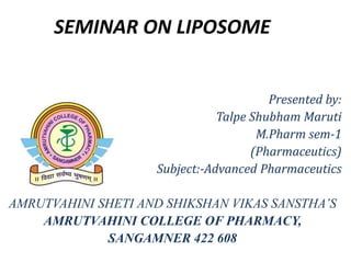 SEMINAR ON LIPOSOME
Presented by:
Talpe Shubham Maruti
M.Pharm sem-1
(Pharmaceutics)
Subject:-Advanced Pharmaceutics
AMRUTVAHINI SHETI AND SHIKSHAN VIKAS SANSTHA’S
AMRUTVAHINI COLLEGE OF PHARMACY,
SANGAMNER 422 608
 