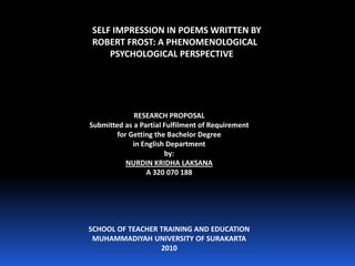 SELF IMPRESSION IN POEMS WRITTEN BY ROBERT FROST: A PHENOMENOLOGICAL  PSYCHOLOGICAL PERSPECTIVE RESEARCH PROPOSAL Submitted as a Partial Fulfilment of Requirement for Getting the Bachelor Degree in English Department by: NURDIN KRIDHA LAKSANA  A 320 070 188 SCHOOL OF TEACHER TRAINING AND EDUCATION MUHAMMADIYAH UNIVERSITY OF SURAKARTA 2010 
