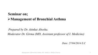 Seminar on;
Management of Bronchial Asthma
Prepared by Dr. Atinkut Abesha.
Moderator Dr. Girma (MD, Assistant professor of I. Medicine)
Date: 27/04/2014 E.C
Management of Bronchial Asthma; BY: Atinkut A. (Medical Intern) 1
 