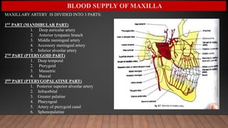 BLOOD SUPPLY OF MAXILLA
MAXILLARY ARTERY IS DIVIDED INTO 3 PARTS:
1ST PART (MANDIBULAR PART)
1. Deep auricular artery
2. Anterior tympanic branch
3. Middle meningeal artery
4. Accessory meningeal artery
5. Inferior alveolar artery
2ND PART (PTERYGOID PART)
1. Deep temporal
2. Pterygoid
3. Massetric
4. Buccal
3RD PART (PTERYGOPALATINE PART)
1. Posterior superior alveolar artery
2. Infraorbital
3. Greater palatine
4. Pharyngeal
5. Artery of pterygoid canal
6. Sphenopalatine
 