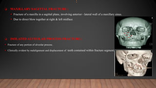 :
 MAXILLARY SAGITTAL FRACTURE :
 Fracture of a maxilla in a sagittal plane, involving anterior - lateral wall of a maxillary sinus.
 Due to direct blow together at right & left midface.
 ISOLATED ALVEOLAR PROCESS FRACTURE :
 Fracture of any portion of alveolar process.
 Clinically evident by malalignment and displacement of teeth contained within fracture segment.
 
