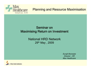Planning and Resource Maximisation




          Seminar on
Maximising Return on I
M i i i R t          Investment
                          t   t

     National HRD Network
         29th May , 2009


                            Surajit Banerjee
                             Director – HR
                            Max Healthcare
 