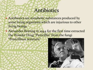  Antibiotics are metabolic substances produced by
some living organisms which are injurious to other
living beings
 Alexander fleming in 1944 for the first time extracted
the Wonder Drug “Penicillin” from the fungi
“Penicillium notatum”
 
