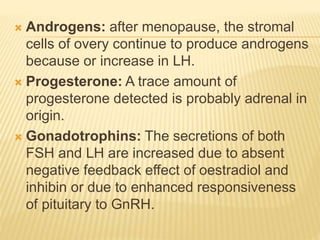  Androgens: after menopause, the stromal
cells of overy continue to produce androgens
because or increase in LH.
 Progesterone: A trace amount of
progesterone detected is probably adrenal in
origin.
 Gonadotrophins: The secretions of both
FSH and LH are increased due to absent
negative feedback effect of oestradiol and
inhibin or due to enhanced responsiveness
of pituitary to GnRH.
 