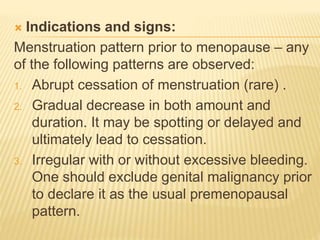  Indications and signs:
Menstruation pattern prior to menopause – any
of the following patterns are observed:
1. Abrupt cessation of menstruation (rare) .
2. Gradual decrease in both amount and
duration. It may be spotting or delayed and
ultimately lead to cessation.
3. Irregular with or without excessive bleeding.
One should exclude genital malignancy prior
to declare it as the usual premenopausal
pattern.
 