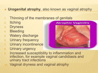  Urogenital atrophy, also known as vaginal atrophy
1. Thinning of the membranes of genitals
2. Itching
3. Dryness
4. Bleeding
5. Watery discharge
6. Urinary frequency
7. Urinary incontinence
8. Urinary urgency
9. Increased susceptibility to inflammation and
infection, for example vaginal candidiasis and
urinary tract infections
10. Vaginal dryness and vaginal atrophy
 