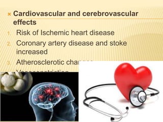  Cardiovascular and cerebrovascular
effects
1. Risk of Ischemic heart disease
2. Coronary artery disease and stoke
increased
3. Atherosclerotic changes
4. Vasoconstriction
5. Thrombus formation
 