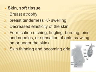  Skin, soft tissue
1. Breast atrophy
2. breast tenderness +/- swelling
3. Decreased elasticity of the skin
4. Formication (itching, tingling, burning, pins
and needles, or sensation of ants crawling
on or under the skin)
5. Skin thinning and becoming drier
 
