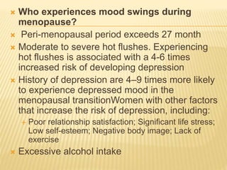  Who experiences mood swings during
menopause?
 Peri-menopausal period exceeds 27 month
 Moderate to severe hot flushes. Experiencing
hot flushes is associated with a 4-6 times
increased risk of developing depression
 History of depression are 4–9 times more likely
to experience depressed mood in the
menopausal transitionWomen with other factors
that increase the risk of depression, including:
 Poor relationship satisfaction; Significant life stress;
Low self-esteem; Negative body image; Lack of
exercise
 Excessive alcohol intake
 