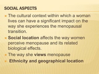 SOCIAL ASPECTS
 The cultural context within which a woman
lives can have a significant impact on the
way she experiences the menopausal
transition.
 Social location affects the way women
perceive menopause and its related
biological effects.
 The way she views menopause
 Ethnicity and geographical location
 
