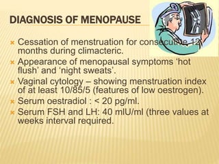 DIAGNOSIS OF MENOPAUSE
 Cessation of menstruation for consecutive 12
months during climacteric.
 Appearance of menopausal symptoms ‘hot
flush’ and ‘night sweats’.
 Vaginal cytology – showing menstruation index
of at least 10/85/5 (features of low oestrogen).
 Serum oestradiol : < 20 pg/ml.
 Serum FSH and LH: 40 mlU/ml (three values at
weeks interval required.
 