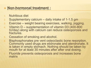  Non-hormonal treatment :
1. Nutritious diet
2. Supplementary calcium – daily intake of 1-1.5 gm
3. Exercise – weight bearing exercises, walking, jogging.
4. Vitamin D – supplementation of vitamin D3 (400-800
IU/day) along with calcium can reduce osteoporosis and
fractures.
5. Cessation of smoking and alcohol.
6. Bisphosphonates pre vent osteoclastic bone resorption.
Commonly used drugs are etidronate and alendronate. It
is taken in empty stomach. Nothing should be taken by
mouth for at least 30 minutes after after oral dosing.
7. Fluoride prevents osteoporosis and increases bone
matrix
 