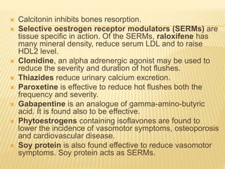  Calcitonin inhibits bones resorption.
 Selective oestrogen receptor modulators (SERMs) are
tissue specific in action. Of the SERMs, raloxifene has
many mineral density, reduce serum LDL and to raise
HDL2 level.
 Clonidine, an alpha adrenergic agonist may be used to
reduce the severity and duration of hot flushes.
 Thiazides reduce urinary calcium excretion.
 Paroxetine is effective to reduce hot flushes both the
frequency and severity.
 Gabapentine is an analogue of gamma-amino-butyric
acid. It is found also to be effective.
 Phytoestrogens containing isoflavones are found to
lower the incidence of vasomotor symptoms, osteoporosis
and cardiovascular disease.
 Soy protein is also found effective to reduce vasomotor
symptoms. Soy protein acts as SERMs.
 