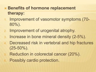  Benefits of hormone replacement
therapy:
1. Improvement of vasomotor symptoms (70-
80%).
2. Improvement of urogenital atrophy.
3. Increase in bone mineral density (2-5%).
4. Decreased risk in vertebral and hip fractures
(25-50%).
5. Reduction in colorectal cancer (20%).
6. Possibly cardio protection.
 