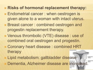  Risks of hormonal replacement therapy:
 Endometrial cancer : when oestrogen is
given alone to a woman with intact uterus.
 Breast cancer : combined oestrogen and
progestin replacement therapy.
 Venous thrombolic (VTE) disease : use of
combined oral oestrogen and progestin.
 Coronary heart disease : combined HRT
therapy
 Lipid metabolism: gallbladder disease
 Dementia, Alzheimer disease are increased.
 