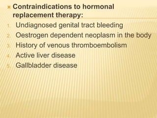  Contraindications to hormonal
replacement therapy:
1. Undiagnosed genital tract bleeding
2. Oestrogen dependent neoplasm in the body
3. History of venous thromboembolism
4. Active liver disease
5. Gallbladder disease
 