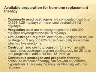 Available preparation for hormone replacement
therapy
 Commonly used oestrogens are conjugated oestrogen
(0.625-1.25 mg/day) or micronized oestradiol (1-2
mg/day).
 Progestins used are medroxyprogestone (100-300
mg/dl)or ndydrogestrone (5-10 mg/day).
 Oral oestrogen regimen: oestrogen – conjugated equine
oestrogen 0.3 mg or o.625 mg is given daily for woman
who had hysterectomy.
 Oestrogen and cyclic progestin: for a woman with
intact uterus oestrogen is given continuously for 25 days
and progestin is added for last 12-14 days.
 Continuous oestrogen and progestin therapy:
continued combined therapy can prevent endometrial
hyperplasia. There may be irregular bleeding with this
regimen.
 