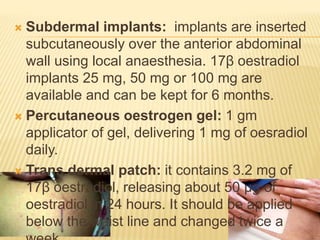  Subdermal implants: implants are inserted
subcutaneously over the anterior abdominal
wall using local anaesthesia. 17β oestradiol
implants 25 mg, 50 mg or 100 mg are
available and can be kept for 6 months.
 Percutaneous oestrogen gel: 1 gm
applicator of gel, delivering 1 mg of oesradiol
daily.
 Trans dermal patch: it contains 3.2 mg of
17β oestradiol, releasing about 50 µg of
oestradiol in 24 hours. It should be applied
below the waist line and changed twice a
 