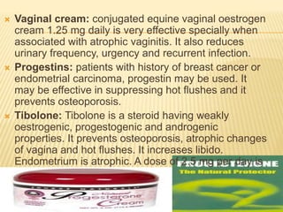  Vaginal cream: conjugated equine vaginal oestrogen
cream 1.25 mg daily is very effective specially when
associated with atrophic vaginitis. It also reduces
urinary frequency, urgency and recurrent infection.
 Progestins: patients with history of breast cancer or
endometrial carcinoma, progestin may be used. It
may be effective in suppressing hot flushes and it
prevents osteoporosis.
 Tibolone: Tibolone is a steroid having weakly
oestrogenic, progestogenic and androgenic
properties. It prevents osteoporosis, atrophic changes
of vagina and hot flushes. It increases libido.
Endometrium is atrophic. A dose of 2.5 mg per day is
given.
 