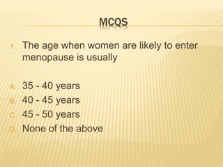 MCQS
1. The age when women are likely to enter
menopause is usually
A. 35 - 40 years
B. 40 - 45 years
C. 45 - 50 years
D. None of the above
 