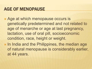 AGE OF MENOPAUSE
 Age at which menopause occurs is
genetically predetermined and not related to
age of menarche or age at last pregnancy,
lactation, use of oral pill, socioeconomic
condition, race, height or weight.
 In India and the Philippines, the median age
of natural menopause is considerably earlier,
at 44 years.
 
