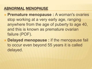 ABNORMAL MENOPAUSE
 Premature menopause : A woman's ovaries
stop working at a very early age, ranging
anywhere from the age of puberty to age 40,
and this is known as premature ovarian
failure (POF).
 Delayed menopause : if the menopause fail
to occur even beyond 55 years it is called
delayed.
 