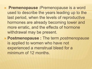  Premenopause :Premenopause is a word
used to describe the years leading up to the
last period, when the levels of reproductive
hormones are already becoming lower and
more erratic, and the effects of hormone
withdrawal may be present.
 Postmenopause : The term postmenopause
is applied to women who have not
experienced a menstrual bleed for a
minimum of 12 months.
 