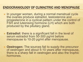 ENDOCRANIOLOGY OF CLIMACTRIC AND MENOPAUSE
 In younger women, during a normal menstrual cycle
the ovaries produce estradiol, testosterone and
progesterone in a cyclical pattern under the control of
FSH and luteinising hormone (LH) which are both
produced by the pituitary gland.
 Estradiol: there is a significant fall in the level of
serum estradiol from 50-300 pg/ml before
menopause to 10-20 pg/ml after menopause.
 Oestrogen: The sources fail to supply the precursor
of oestrogen and about 5-10 years after menopause,
there is a sharp fall in oestrogen and also the trophic
hormones.
 