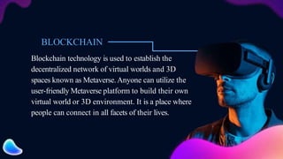 BLOCKCHAIN
Blockchain technology is used to establish the
decentralized network of virtual worlds and 3D
spaces known as Metaverse.Anyone can utilize the
user-friendly Metaverse platform to build their own
virtual world or 3D environment. It is a place where
people can connect in all facets of their lives.
 