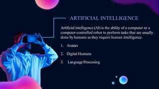 Artificial intelligence (AI) is the ability of a computer or a
computer-controlled robot to perform tasks that are usually
done by humans as they require human intelligence.
1. Avatars
2. Digital Humans
3. Language Processing
ARTIFICIAL INTELLIGENCE
 