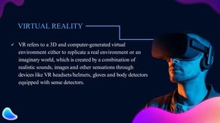 VIRTUAL REALITY
 VR refers to a 3D and computer-generated virtual
environment either to replicate a real environment or an
imaginary world, which is created by a combination of
realistic sounds, images and other sensations through
devices like VR headsets/helmets, gloves and body detectors
equipped with sense detectors.
 