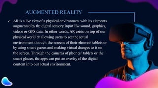 AUGMENTED REALITY
 AR is a live view of a physical environment with its elements
augmented by the digital sensory input like sound, graphics,
videos or GPS data. In other words, AR exists on top of our
physical world by allowing users to see the actual
environment through the screens of their phones/ tablets or
by using smart glasses and making virtual changes to it on
the screen. Through the cameras of phones/ tablets or the
smart glasses, the apps can put an overlay of the digital
content into our actual environment.
 