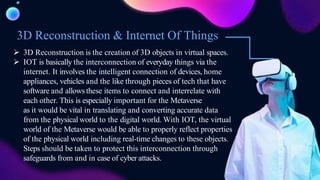 3D Reconstruction & Internet Of Things
 3D Reconstruction is the creation of 3D objects in virtual spaces.
 IOT is basically the interconnection of everyday things via the
internet. It involves the intelligent connection of devices, home
appliances, vehicles and the like through pieces of tech that have
software and allows these items to connect and interrelate with
each other. This is especially important for the Metaverse
as it would be vital in translating and converting accurate data
from the physical world to the digital world. With IOT, the virtual
world of the Metaverse would be able to properly reflect properties
of the physical world including real-time changes to these objects.
Steps should be taken to protect this interconnection through
safeguards from and in case of cyber attacks.
 