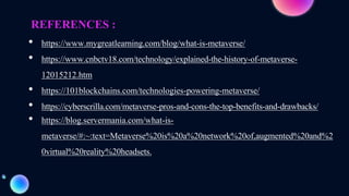 REFERENCES :
• https://www.mygreatlearning.com/blog/what-is-metaverse/
• https://www.cnbctv18.com/technology/explained-the-history-of-metaverse-
12015212.htm
• https://101blockchains.com/technologies-powering-metaverse/
• https://cyberscrilla.com/metaverse-pros-and-cons-the-top-benefits-and-drawbacks/
• https://blog.servermania.com/what-is-
metaverse/#:~:text=Metaverse%20is%20a%20network%20of,augmented%20and%2
0virtual%20reality%20headsets.
 