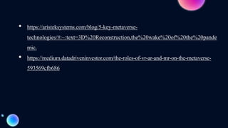 • https://aristeksystems.com/blog/5-key-metaverse-
technologies/#:~:text=3D%20Reconstruction,the%20wake%20of%20the%20pande
mic.
• https://medium.datadriveninvestor.com/the-roles-of-vr-ar-and-mr-on-the-metaverse-
593569cfb686
 