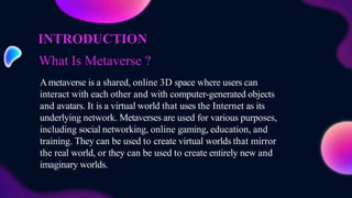 What Is Metaverse ?
Ametaverse is a shared, online 3D space where users can
interact with each other and with computer-generated objects
and avatars. It is a virtual world that uses the Internet as its
underlying network. Metaverses are used for various purposes,
including social networking, online gaming, education, and
training. They can be used to create virtual worlds that mirror
the real world, or they can be used to create entirely new and
imaginary worlds.
INTRODUCTION
 