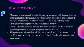 HOW IT WORKS ?
● Metaverse is a network of simulated digital environments with its main focus on
social connection. It uses persistent virtual worlds, blockchain, and augmented
reality to create spaces for interaction online. This is facilitated by mobile
internet as well as augmented and virtual reality headsets.
● In the Metaverse, users can have an immersive experience on the internet by
generating a three-dimensional image that surrounds them.
● This experience is impossible without using virtual reality, a key component of
the Metaverse, where users get to experience both digital and real-world in the
same space.
 