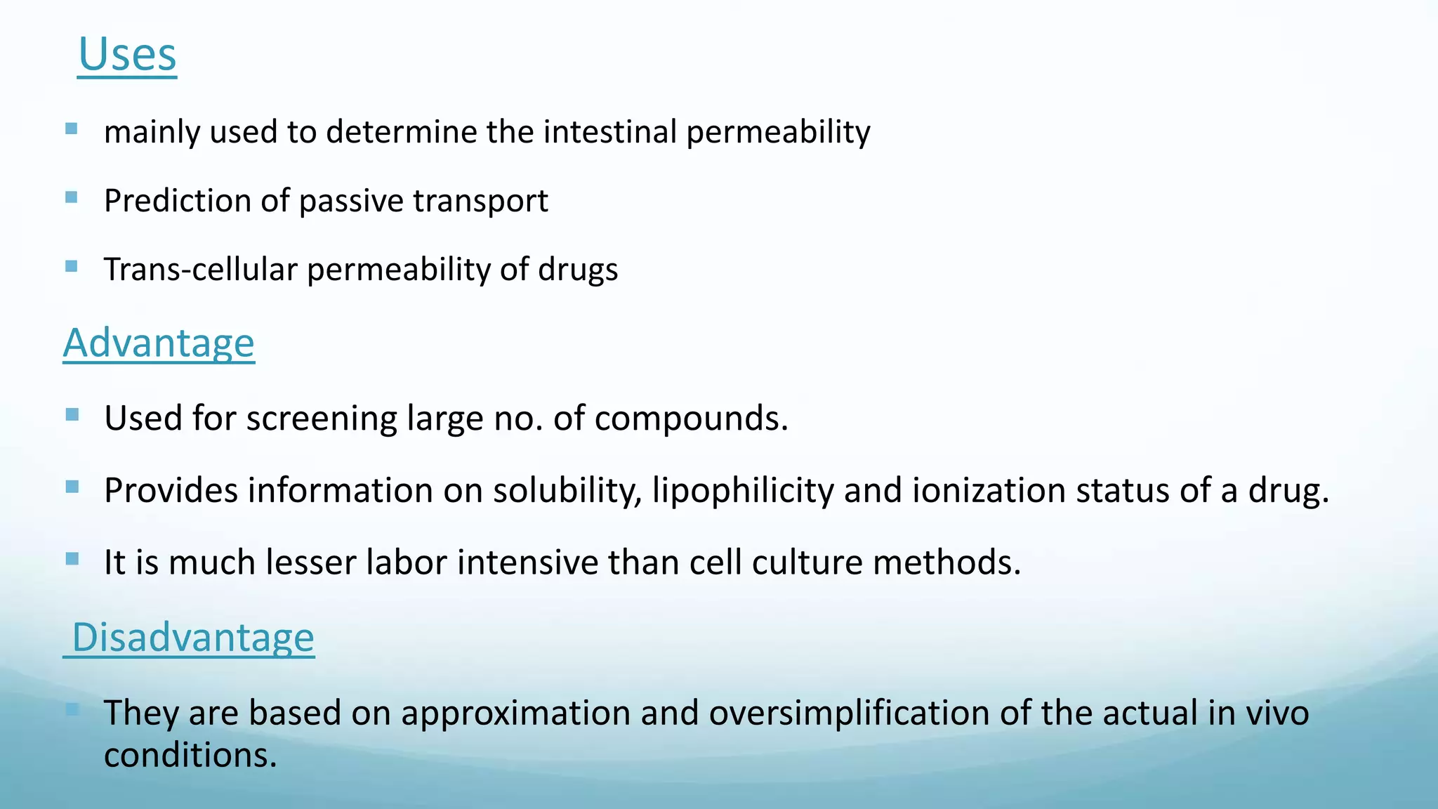 Uses
 mainly used to determine the intestinal permeability
 Prediction of passive transport
 Trans-cellular permeability of drugs
Advantage
 Used for screening large no. of compounds.
 Provides information on solubility, lipophilicity and ionization status of a drug.
 It is much lesser labor intensive than cell culture methods.
Disadvantage
 They are based on approximation and oversimplification of the actual in vivo
conditions.
 