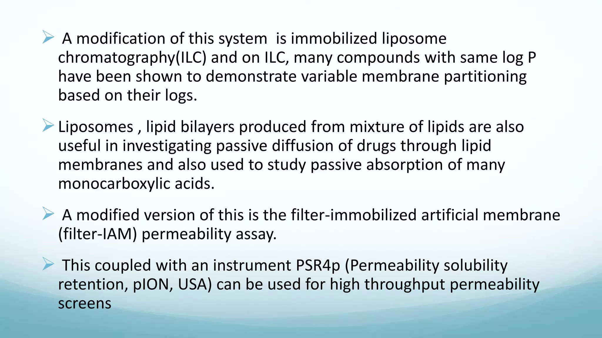  A modification of this system is immobilized liposome
chromatography(ILC) and on ILC, many compounds with same log P
have been shown to demonstrate variable membrane partitioning
based on their logs.
Liposomes , lipid bilayers produced from mixture of lipids are also
useful in investigating passive diffusion of drugs through lipid
membranes and also used to study passive absorption of many
monocarboxylic acids.
 A modified version of this is the filter-immobilized artificial membrane
(filter-IAM) permeability assay.
 This coupled with an instrument PSR4p (Permeability solubility
retention, pION, USA) can be used for high throughput permeability
screens
 