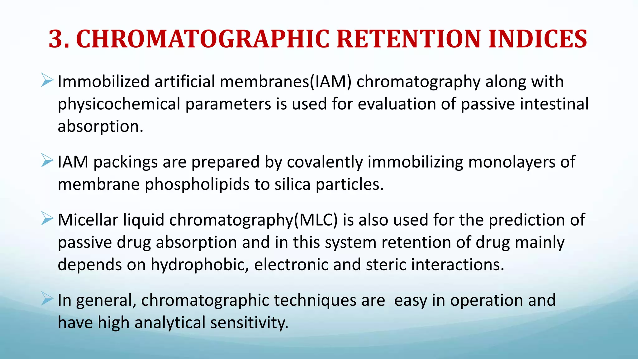 3. CHROMATOGRAPHIC RETENTION INDICES
Immobilized artificial membranes(IAM) chromatography along with
physicochemical parameters is used for evaluation of passive intestinal
absorption.
IAM packings are prepared by covalently immobilizing monolayers of
membrane phospholipids to silica particles.
Micellar liquid chromatography(MLC) is also used for the prediction of
passive drug absorption and in this system retention of drug mainly
depends on hydrophobic, electronic and steric interactions.
In general, chromatographic techniques are easy in operation and
have high analytical sensitivity.
 