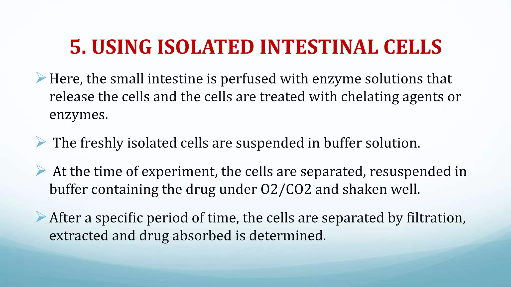 5. USING ISOLATED INTESTINAL CELLS
Here, the small intestine is perfused with enzyme solutions that
release the cells and the cells are treated with chelating agents or
enzymes.
 The freshly isolated cells are suspended in buffer solution.
 At the time of experiment, the cells are separated, resuspended in
buffer containing the drug under O2/CO2 and shaken well.
After a specific period of time, the cells are separated by filtration,
extracted and drug absorbed is determined.
 