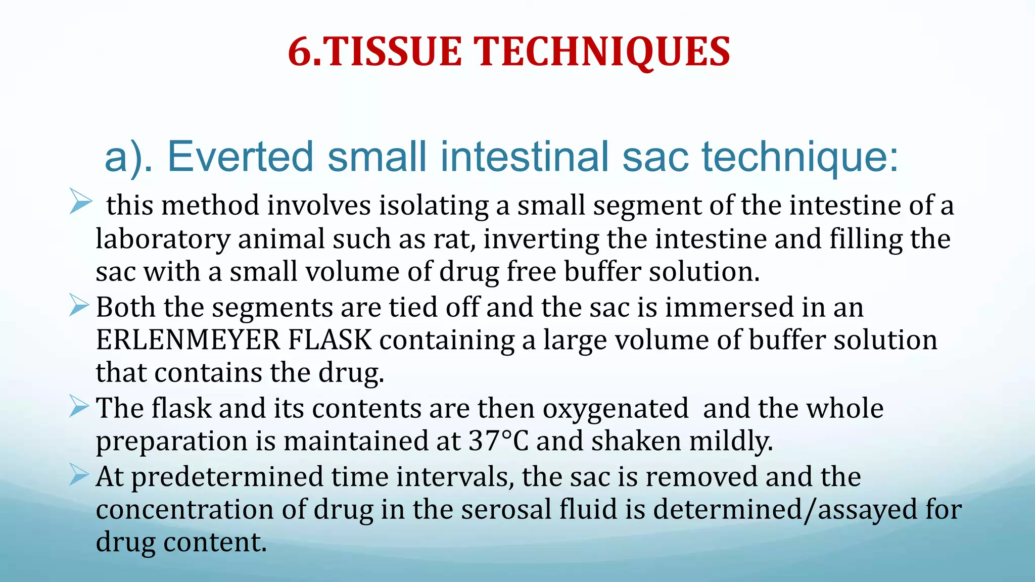 6.TISSUE TECHNIQUES
a). Everted small intestinal sac technique:
 this method involves isolating a small segment of the intestine of a
laboratory animal such as rat, inverting the intestine and filling the
sac with a small volume of drug free buffer solution.
Both the segments are tied off and the sac is immersed in an
ERLENMEYER FLASK containing a large volume of buffer solution
that contains the drug.
The flask and its contents are then oxygenated and the whole
preparation is maintained at 37°C and shaken mildly.
At predetermined time intervals, the sac is removed and the
concentration of drug in the serosal fluid is determined/assayed for
drug content.
 