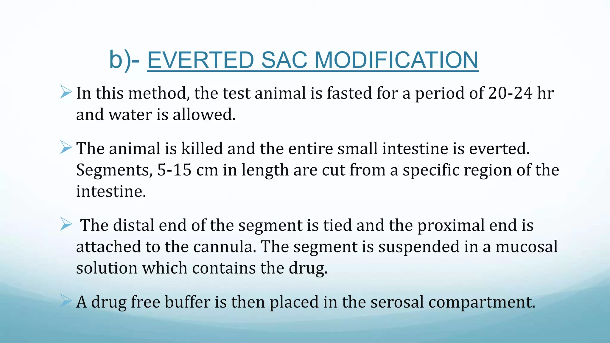 b)- EVERTED SAC MODIFICATION
In this method, the test animal is fasted for a period of 20-24 hr
and water is allowed.
The animal is killed and the entire small intestine is everted.
Segments, 5-15 cm in length are cut from a specific region of the
intestine.
 The distal end of the segment is tied and the proximal end is
attached to the cannula. The segment is suspended in a mucosal
solution which contains the drug.
A drug free buffer is then placed in the serosal compartment.
 